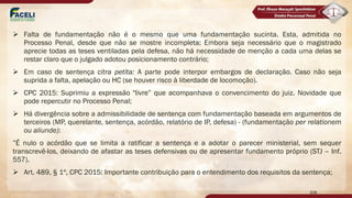 Ø Falta de fundamentação não é o mesmo que uma fundamentação sucinta. Esta, admitida no
Processo Penal, desde que não se mostre incompleta; Embora seja necessário que o magistrado
aprecie todas as teses ventiladas pela defesa, não há necessidade de menção a cada uma delas se
restar claro que o julgado adotou posicionamento contrário;
Ø Em caso de sentença citra petita: A parte pode interpor embargos de declaração. Caso não seja
suprida a falta, apelação ou HC (se houver risco à liberdade de locomoção).
Ø CPC 2015: Suprimiu a expressão "livre” que acompanhava o convencimento do juiz. Novidade que
pode repercutir no Processo Penal;
Ø Há divergência sobre a admissibilidade de sentença com fundamentação baseada em argumentos de
terceiros (MP, querelante, sentença, acórdão, relatório de IP, defesa) - (fundamentação per relationem
ou aliunde):
”É nulo o acórdão que se limita a ratificar a sentença e a adotar o parecer ministerial, sem sequer
transcrevê-los, deixando de afastar as teses defensivas ou de apresentar fundamento próprio (STJ – Inf.
557).
Ø Art. 489, § 1º, CPC 2015: Importante contribuição para o entendimento dos requisitos da sentença;
108
 