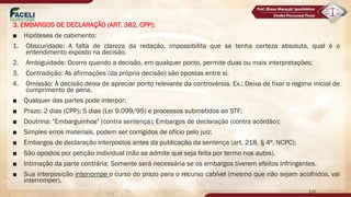 3. EMBARGOS DE DECLARAÇÃO (ART. 382, CPP):
■ Hipóteses de cabimento:
1. Obscuridade: A falta de clareza da redação, impossibilita que se tenha certeza absoluta, qual é o
entendimento exposto na decisão.
2. Ambiguidade: Ocorre quando a decisão, em qualquer ponto, permite duas ou mais interpretações;
3. Contradição: As afirmações (da própria decisão) são opostas entre si.
4. Omissão: A decisão deixa de apreciar ponto relevante da controvérsia. Ex.: Deixa de fixar o regime inicial de
cumprimento de pena.
■ Qualquer das partes pode interpor;
■ Prazo: 2 dias (CPP); 5 dias (Lei 9.099/95) e processos submetidos ao STF;
■ Doutrina: "Embarguinhos" (contra sentença); Embargos de declaração (contra acórdão);
■ Simples erros materiais, podem ser corrigidos de ofício pelo juiz;
■ Embargos de declaração interpostos antes da publicação da sentença (art. 218, § 4º, NCPC);
■ São opostos por petição individual (não se admite que seja feita por termo nos autos).
■ Intimação da parte contrária: Somente será necessária se os embargos tiverem efeitos infringentes.
■ Sua interposição interrompe o curso do prazo para o recurso cabível (mesmo que não sejam acolhidos, vai
interromper).
110
 