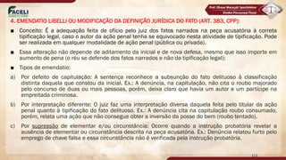 4. EMENDATIO LIBELLI OU MODIFICAÇÃO DA DEFINIÇÃO JURÍDICA DO FATO (ART. 383, CPP):
■ Conceito: É a adequação feita de ofício pelo juiz dos fatos narrados na peça acusatória à correta
tipificação legal, caso o autor da ação penal tenha se equivocado nesta atividade de tipificação. Pode
ser realizada em qualquer modalidade de ação penal (pública ou privada).
■ Essa alteração não depende de aditamento da inicial e de nova defesa, mesmo que isso importe em
aumento de pena (o réu se defende dos fatos narrados e não da tipificação legal);
■ Tipos de emendatio:
a) Por defeito de capitulação: A sentença reconhece a subsunção do fato delituoso à classificação
distinta daquela que constou da inicial. Ex.: A denúncia, na capitulação, não cita o roubo majorado
pelo concurso de duas ou mais pessoas, porém, deixa claro que havia um autor e um partícipe na
empreitada criminosa.
b) Por interpretação diferente: O juiz faz uma interpretação diversa daquela feita pelo titular da ação
penal quanto à tipificação do fato delituoso. Ex.: A denúncia cita na capitulação roubo consumado,
porém, relata uma ação que não consegue obter a inversão da posse do bem (roubo tentado).
c) Por supressão de elementar e/ou circunstância: Ocorre quando a instrução probatória revelar a
ausência de elementar ou circunstância descrita na peça acusatória. Ex.: Denúncia relatou furto pelo
emprego de chave falsa e essa circunstância não é verificada pela instrução probatória.
111
 