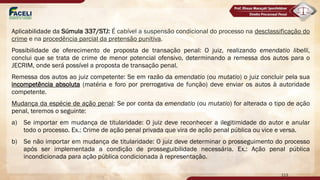Aplicabilidade da Súmula 337/STJ: É cabível a suspensão condicional do processo na desclassificação do
crime e na procedência parcial da pretensão punitiva.
Possibilidade de oferecimento de proposta de transação penal: O juiz, realizando emendatio libelli,
conclui que se trata de crime de menor potencial ofensivo, determinando a remessa dos autos para o
JECRIM, onde será possível a proposta de transação penal.
Remessa dos autos ao juiz competente: Se em razão da emendatio (ou mutatio) o juiz concluir pela sua
incompetência absoluta (matéria e foro por prerrogativa de função) deve enviar os autos à autoridade
competente.
Mudança da espécie de ação penal: Se por conta da emendatio (ou mutatio) for alterada o tipo de ação
penal, teremos o seguinte:
a) Se importar em mudança de titularidade: O juiz deve reconhecer a ilegitimidade do autor e anular
todo o processo. Ex.: Crime de ação penal privada que vira de ação penal pública ou vice e versa.
b) Se não importar em mudança de titularidade: O juiz deve determinar o prosseguimento do processo
após ser implementada a condição de prosseguibilidade necessária. Ex.: Ação penal pública
incondicionada para ação pública condicionada à representação.
113
 