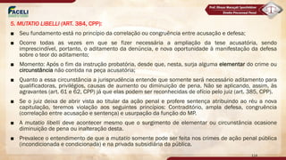 5. MUTATIO LIBELLI (ART. 384, CPP):
■ Seu fundamento está no princípio da correlação ou congruência entre acusação e defesa;
■ Ocorre todas as vezes em que se fizer necessária a ampliação da tese acusatória, sendo
imprescindível, portanto, o aditamento da denúncia, e nova oportunidade à manifestação da defesa
sobre o teor do aditamento;
■ Momento: Após o fim da instrução probatória, desde que, nesta, surja alguma elementar do crime ou
circunstância não contida na peça acusatória;
■ Quanto a essa circunstância a jurisprudência entende que somente será necessário aditamento para
qualificadoras, privilégios, causas de aumento ou diminuição de pena. Não se aplicando, assim, às
agravantes (art. 61 e 62, CPP) já que elas podem ser reconhecidas de ofício pelo juiz (art. 385, CPP).
■ Se o juiz deixa de abrir vista ao titular da ação penal e profere sentença atribuindo ao réu a nova
capitulação, teremos violação aos seguintes princípios: Contraditório, ampla defesa, congruência
(correlação entre acusação e sentença) e usurpação da função do MP.
■ A mutatio libelli deve acontecer mesmo que o surgimento de elementar ou circunstância ocasione
diminuição de pena ou inalteração desta.
■ Prevalece o entendimento de que a mutatio somente pode ser feita nos crimes de ação penal pública
(incondicionada e condicionada) e na privada subsidiária da pública.
114
 