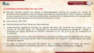 10. SENTENÇA CONDENATÓRIA (ART. 387, CPP):
■ Conceito: Decisão judicial que atesta a responsabilidade criminal do acusado em virtude do
reconhecimento categórico (juízo de certeza) da prática de conduta típica, ilícita e culpável, imputada
na peça acusatória ou em eventuais aditamentos, impondo-lhe em consequência uma sanção penal
(pena privativa de liberdade, pena privativa de direitos ou multa).
■ Leitura do art. 387, CPP;
■ Individualização da Pena: Passa por três instâncias:
1. Individualização legislativa: Processo de seleção dos fatos que merecem ser punidos com uma
sanção de natureza penal. Ex.: Declaração de inconstitucionalidade da expressão ”vedada a
conversão em penas restritivas de direitos” constante no art. 33, § 4º e art. 44, ambos da Lei
11.343/06;
2. Individualização judicial: Trata da atividade que concretiza a individualização legislativa que cominou
abstratamente as sanções penais. Essa individualização deve respeitar 3 etapas (fases) que serão
estudas em seguida;
Ø Em regra, os tribunais superiores não aceitam que o julgador modifique os limites das penas a
pretexto de aplicação do princípio da isonomia ou proporcionalidade. Analisemos 3 julgados:
122
 