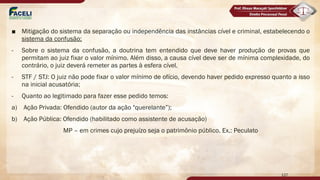 ■ Mitigação do sistema da separação ou independência das instâncias cível e criminal, estabelecendo o
sistema da confusão;
- Sobre o sistema da confusão, a doutrina tem entendido que deve haver produção de provas que
permitam ao juiz fixar o valor mínimo. Além disso, a causa cível deve ser de mínima complexidade, do
contrário, o juiz deverá remeter as partes à esfera cível.
- STF / STJ: O juiz não pode fixar o valor mínimo de ofício, devendo haver pedido expresso quanto a isso
na inicial acusatória;
- Quanto ao legitimado para fazer esse pedido temos:
a) Ação Privada: Ofendido (autor da ação "querelante”);
b) Ação Pública: Ofendido (habilitado como assistente de acusação)
MP – em crimes cujo prejuízo seja o patrimônio público. Ex.: Peculato
127
 