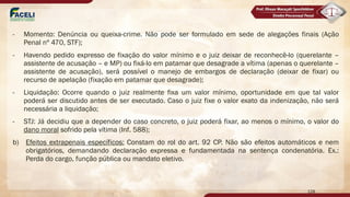 - Momento: Denúncia ou queixa-crime. Não pode ser formulado em sede de alegações finais (Ação
Penal nº 470, STF);
- Havendo pedido expresso de fixação do valor mínimo e o juiz deixar de reconhecê-lo (querelante –
assistente de acusação – e MP) ou fixá-lo em patamar que desagrade a vítima (apenas o querelante –
assistente de acusação), será possível o manejo de embargos de declaração (deixar de fixar) ou
recurso de apelação (fixação em patamar que desagrade);
- Liquidação: Ocorre quando o juiz realmente fixa um valor mínimo, oportunidade em que tal valor
poderá ser discutido antes de ser executado. Caso o juiz fixe o valor exato da indenização, não será
necessária a liquidação;
- STJ: Já decidiu que a depender do caso concreto, o juiz poderá fixar, ao menos o mínimo, o valor do
dano moral sofrido pela vítima (Inf. 588);
b) Efeitos extrapenais específicos: Constam do rol do art. 92 CP. Não são efeitos automáticos e nem
obrigatórios, demandando declaração expressa e fundamentada na sentença condenatória. Ex.:
Perda do cargo, função pública ou mandato eletivo.
128
 