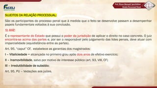 SUJEITOS DA RELAÇÃO PROCESSUAL:
São os participantes do processo penal que à medida que o feito se desenvolve passam a desempenhar
papeis fundamentais voltados à sua conclusão.
1) JUIZ:
É o representante do Estado que possui o poder da jurisdição de aplicar o direito no caso concreto. O juiz
encontra-se acima das partes e, por ser o responsável pelo julgamento das lides penais, deve atuar com
imparcialidade (equidistância entre as partes).
Art. 95, “caput” CF, estabelece as garantias dos magistrados:
I – Vitaliciedade = alcançada no primeiro grau após dois anos de efetivo exercício;
II – Inamovibilidade, salvo por motivo de interesse público (art. 93, VIII, CF)
III – Irredutibilidade de subsídio;
Art. 95, PU – Vedações aos juízes.
 