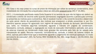 - STJ: Caso o réu seja preso no curso do prazo da intimação por edital da sentença condenatória, essa
modalidade de intimação fica prejudicada e deve ser efetuada pessoalmente (HC nº 15.481).
- STJ:"(...) A orientação pacificada nesta Corte Superior é no sentido de que não há lógica em deferir ao
condenado o direito de recorrer solto quando permaneceu segregado durante a persecução criminal,
se presentes os motivos para a preventiva. Não é razoável manter o réu constrito durante o desenrolar
da ação penal, diante da persistência dos motivos que ensejaram a prisão preventiva, e, por fim,
libertá-lo apenas porque foi agraciado com regime de execução diverso do fechado, permitindo-lhe
que, solto, ou mediante algumas condições, aguarde o trânsito em julgado da condenação.
Necessário, contudo, adequar a segregação ao modo de execução intermediário aplicado, sob pena
de estar-se impondo ao condenado modo mais gravoso tão somente pelo fato de ter optado pela
interposição de apelo. Recurso improvido, concedendo-se, contudo, a ordem de habeas corpus de
ofício, apenas para determinar que o recorrente aguarde o julgamento de eventual apelação no modo
semiaberto de execução". (STJ, 5a Turma, RHC 53.828/ES, Rei. Min. Jorge Mussi J. 14/04/2015, DJe
24/04/2015).
132
 