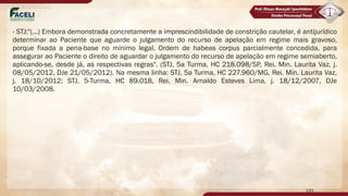 - STJ:"(...) Embora demonstrada concretamente a imprescindibilidade de constrição cautelar, é antijurídico
determinar ao Paciente que aguarde o julgamento do recurso de apelação em regime mais gravoso,
porque fixada a pena-base no mínimo legal. Ordem de habeas corpus parcialmente concedida, para
assegurar ao Paciente o direito de aguardar o julgamento do recurso de apelação em regime semiaberto,
aplicando-se, desde já, as respectivas regras". (STJ, 5a Turma, HC 218.098/SP, Rei. Min. Laurita Vaz, j.
08/05/2012, DJe 21/05/2012). Na mesma linha: STJ, 5a Turma, HC 227.960/MG, Rei. Min. Laurita Vaz,
j. 18/10/2012; STJ, 5-Turma, HC 89.018, Rei. Min. Arnaldo Esteves Lima, j. 18/12/2007, DJe
10/03/2008.
133
 