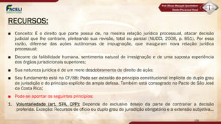 RECURSOS:
■ Conceito: É o direito que parte possui de, na mesma relação jurídica processual, atacar decisão
judicial que lhe contrarie, pleiteando sua revisão, total ou parcial (NUCCI, 2008, p. 851). Por essa
razão, difere-se das ações autônomas de impugnação, que inauguram nova relação jurídica
processual;
■ Decorre da falibilidade humana, sentimento natural de irresignação e de uma suposta experiência
dos órgãos jurisdicionais superiores;
■ Sua natureza jurídica é de um mero desdobramento do direito de ação;
■ Seu fundamento está na CF/88: Pode ser extraído do princípio constitucional implícito do duplo grau
de jurisdição e do princípio explícito da ampla defesa. Também está consagrado no Pacto de São José
da Costa Rica;
■ Pode-se apontar os seguintes princípios:
1. Voluntariedade (art. 574, CPP): Depende do exclusivo desejo da parte de contrariar a decisão
proferida. Exceção: Recursos de ofício ou duplo grau de jurisdição obrigatório e a extensão subjetiva...
136
 