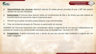 i) Disponibilidade dos recursos: Aplicável apenas às ações penais privadas já que o MP não poderá
desistir do recurso interposto.
j) Dialeticidade: O recurso deve discutir todos os fundamentos de fato e de direito que são objetos do
inconformismo do recorrente. Isso é importante para:
I. Permitir que a parte contrária possa elaborar suas contrarrazões;
II. Fixar os limites de atuação do Tribunal na apreciação do recurso;
CUIDADO: Os Tribunais Superiores têm considerado válido o julgamento de um recurso independente da
juntada de razões e/ou contrarrazões recursais (mas há divergência) - Súmula 707, STF;
k) Colegialidade: A parte recorrente tem o direito de que seu recurso seja analisado e julgado por um
órgão colegiado;
139
 