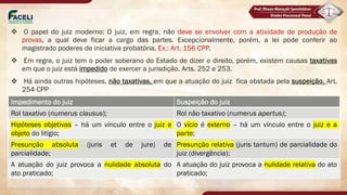 v O papel do juiz moderno: O juiz, em regra, não deve se envolver com a atividade de produção de
provas, a qual deve ficar a cargo das partes. Excepcionalmente, porém, a lei pode conferir ao
magistrado poderes de iniciativa probatória. Ex.: Art. 156 CPP.
v Em regra, o juiz tem o poder soberano do Estado de dizer o direito, porém, existem causas taxativas
em que o juiz está impedido de exercer a jurisdição. Arts. 252 e 253.
v Há ainda outras hipóteses, não taxativas, em que a atuação do juiz fica obstada pela suspeição. Art.
254 CPP
Impedimento do juiz Suspeição do juiz
Rol taxativo (numerus clausus); Rol não taxativo (numerus apertus);
Hipóteses objetivas – há um vínculo entre o juiz e
objeto do litígio;
O vício é externo – há um vínculo entre o juiz e a
parte;
Presunção absoluta (juris et de jure) de
parcialidade;
Presunção relativa (juris tantum) de parcialidade do
juiz (divergência);
A atuação do juiz provoca a nulidade absoluta do
ato praticado;
A atuação do juiz provoca a nulidade relativa do ato
praticado;
 