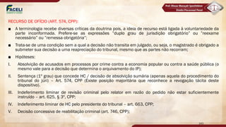 RECURSO DE OFÍCIO (ART. 574, CPP):
■ A terminologia recebe diversas críticas da doutrina pois, a ideia de recurso está ligada à voluntariedade da
parte inconformada. Prefere-se as expressões ”duplo grau de jurisdição obrigatório” ou ”reexame
necessário” ou ”remessa obrigatória”;
■ Trata-se de uma condição sem a qual a decisão não transita em julgado, ou seja, o magistrado é obrigado a
submeter sua decisão a uma reapreciação do tribunal, mesmo que as partes não recorram;
■ Hipóteses:
I. Absolvição de acusados em processos por crime contra a economia popular ou contra a saúde pública (o
mesmo vale para a decisão que determina o arquivamento do IP);
II. Sentença (1º grau) que concede HC / decisão de absolvição sumária (apenas aquela do procedimento do
tribunal do júri) – Art. 574, CPP (Existe posição majoritária que reconhece a revogação tácita deste
dispositivo).
III. Indeferimento liminar de revisão criminal pelo relator em razão do pedido não estar suficientemente
instruído – art. 625, § 3º, CPP;
IV. Indeferimento liminar de HC pelo presidente do tribunal – art. 663, CPP;
V. Decisão concessiva de reabilitação criminal (art. 746, CPP);
143
 