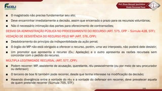 ■ O magistrado não precisa fundamentar seu ato;
■ Deve encaminhar imediatamente a decisão, assim que encerrado o prazo para os recursos voluntários;
■ Não é necessário intimação das partes para oferecimento de contrarrazões;
DESVIO DA ADMINISTRAÇÃO PÚBLICA NO PROCESSAMENTO DO RECURSO (ART. 575, CPP – Súmula 428, STF);
VEDAÇÃO DE DESISTÊNCIA DO RECURSO PELO MP (ART. 576, CPP):
■ Desdobramento do princípio da indisponibilidade da ação penal;
■ O órgão do MP não está obrigado a oferecer o recurso, porém, uma vez interposto, não poderá dele desistir;
■ Um promotor que apresenta o recurso (Ex.: Apelação) e o outro apresenta as razões recursais sem
concordar com o pedido do recurso.
MÚLTIPLA LEGITIMIDADE RECURSAL (ART. 577, CPP):
■ Podem recorrer: MP, assistente de acusação, querelante, réu pessoalmente (ou por meio de seu procurador
ou defensor);
■ O terceiro de boa fé também pode recorrer, desde que tenha interesse na modificação da decisão;
■ Havendo divergência entre a vontade do réu e a vontade do defensor em recorrer, deve prevalecer aquela
de quem pretende recorrer (Súmula 705, STF);
144
 