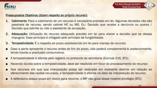 Pressupostos Objetivos (dizem respeito ao próprio recurso):
1. Cabimento: Para o cabimento de um recurso é necessária previsão em lei. Algumas decisões não são
passíveis de recurso, sendo cabível HC ou MS. Ex.: Decisão que recebe a denúncia ou queixa /
Decisão que admite ou não o assistente de acusação.
2. Adequação: Utilização do recurso adequado previsto em lei para atacar a decisão que se deseja
impugnar. Esse princípio é mitigado pelo princípio da fungibilidade.
3. Tempestividade: É o respeito ao prazo estabelecido em lei para manejo do recurso;
■ Caso a parte apresente o recurso antes do fim do prazo, não poderá complementá-lo posteriormente,
tendo havido a preclusão consumativa;
■ A tempestividade é aferida pelo registro no protocolo da secretaria (Súmula 216, STJ);
■ Havendo dúvida sobre a tempestividade, deve ser resolvida em favor do processamento do recurso;
■ Nos recursos em que sua interposição possa ser realizada em momento distinto em relação ao
oferecimento das razões recursais, a tempestividade é aferida na data da interposição do recurso;
■ A defensoria possui prazo em dobro para recorrer, o MP não goza desse mesmo privilégio (STJ);
146
 