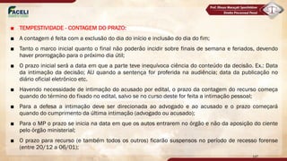 ■ TEMPESTIVIDADE - CONTAGEM DO PRAZO:
■ A contagem é feita com a exclusão do dia do início e inclusão do dia do fim;
■ Tanto o marco inicial quanto o final não poderão incidir sobre finais de semana e feriados, devendo
haver prorrogação para o próximo dia útil;
■ O prazo inicial será a data em que a parte teve inequívoca ciência do conteúdo da decisão. Ex.: Data
da intimação da decisão; AIJ quando a sentença for proferida na audiência; data da publicação no
diário oficial eletrônico etc.
■ Havendo necessidade de intimação do acusado por edital, o prazo da contagem do recurso começa
quando do término do fixado no edital, salvo se no curso deste for feita a intimação pessoal;
■ Para a defesa a intimação deve ser direcionada ao advogado e ao acusado e o prazo começará
quando do cumprimento da última intimação (advogado ou acusado);
■ Para o MP o prazo se inicia na data em que os autos entrarem no órgão e não da aposição do ciente
pelo órgão ministerial;
■ O prazo para recurso (e também todos os outros) ficarão suspensos no período de recesso forense
(entre 20/12 a 06/01);
147
 