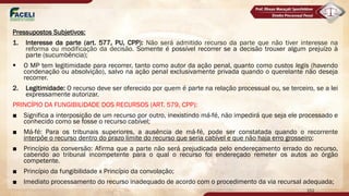 Pressupostos Subjetivos:
1. Interesse da parte (art. 577, PU, CPP): Não será admitido recurso da parte que não tiver interesse na
reforma ou modificação da decisão. Somente é possível recorrer se a decisão trouxer algum prejuízo à
parte (sucumbência);
§ O MP tem legitimidade para recorrer, tanto como autor da ação penal, quanto como custos legis (havendo
condenação ou absolvição), salvo na ação penal exclusivamente privada quando o querelante não deseja
recorrer.
2. Legitimidade: O recurso deve ser oferecido por quem é parte na relação processual ou, se terceiro, se a lei
expressamente autorizar.
PRINCÍPIO DA FUNGIBILIDADE DOS RECURSOS (ART. 579, CPP):
■ Significa a interposição de um recurso por outro, inexistindo má-fé, não impedirá que seja ele processado e
conhecido como se fosse o recurso cabível;
■ Má-fé: Para os tribunais superiores, a ausência de má-fé, pode ser constatada quando o recorrente
interpõe o recurso dentro do prazo limite do recurso que seria cabível e que não haja erro grosseiro;
■ Princípio da conversão: Afirma que a parte não será prejudicada pelo endereçamento errado do recurso,
cabendo ao tribunal incompetente para o qual o recurso foi endereçado remeter os autos ao órgão
competente.
■ Princípio da fungibilidade x Princípio da convolação;
■ Imediato processamento do recurso inadequado de acordo com o procedimento da via recursal adequada;
152
 