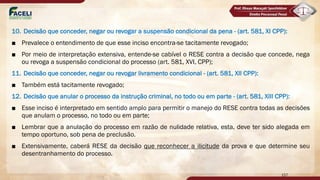 10. Decisão que conceder, negar ou revogar a suspensão condicional da pena - (art. 581, XI CPP):
■ Prevalece o entendimento de que esse inciso encontra-se tacitamente revogado;
■ Por meio de interpretação extensiva, entende-se cabível o RESE contra a decisão que concede, nega
ou revoga a suspensão condicional do processo (art. 581, XVI, CPP);
11. Decisão que conceder, negar ou revogar livramento condicional - (art. 581, XII CPP):
■ Também está tacitamente revogado;
12. Decisão que anular o processo da instrução criminal, no todo ou em parte - (art. 581, XIII CPP):
■ Esse inciso é interpretado em sentido amplo para permitir o manejo do RESE contra todas as decisões
que anulam o processo, no todo ou em parte;
■ Lembrar que a anulação do processo em razão de nulidade relativa, esta, deve ter sido alegada em
tempo oportuno, sob pena de preclusão.
■ Extensivamente, caberá RESE da decisão que reconhecer a ilicitude da prova e que determine seu
desentranhamento do processo.
157
 