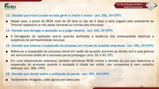 13. Decisão que incluir jurado na lista geral ou desta o excluir - (art. 581, XIV CPP):
■ Nesse caso, o prazo do RESE será de 20 dias (e não de 5 dias) e será julgado pelo presidente do
Tribunal respectivo (e não pelas câmaras ou turmas dos tribunais);
14. Decisão que denegar a apelação ou a julgar deserta - (art. 581, XV CPP):
■ A denegação da apelação ocorre quando verificada a ausência dos pressupostos objetivos e
subjetivos de admissibilidade recursal;
15. Decisão que ordenar a suspensão do processo em virtude de questão prejudicial - (art. 581, XVI CPP):
■ Refere-se a suspensão do processo penal em razão de questão atinente ao direito civil e que precisa
ser solucionada antes de o processo penal prosseguir (arts. 92 e 93, CP);
■ Em uma interpretação extensiva, também admite-se RESE contra a decisão do juiz que determina a
suspensão do processo quando o acusado é citado por edital, não comparece e nem constitui
defensor (art. 366, CPP);
16. Decisão que decidir sobre a unificação de penas - (art. 581, XVII CPP):
■ Tacitamente revogado, cabe agravo em execução;
158
 
