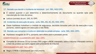 17. Decisão que decidir o incidente de falsidade - (art. 581, XVIII CPP):
■ É cabível quando o juiz determina o desentranhamento do documento ou quando opta pela
manutenção do meio de prova;
■ Leitura (correta) do art. 145, IV, CPP;
18. Incidentes da execução da pena - (arts. 581, XIX, XX, XXI, XXIII, CPP):
■ Essas hipóteses trabalham a medida de segurança, decisões tomadas pelo juiz da execução e que,
portanto, caberá agravo em execução e não RESE;
19. Decisão que converter a multa em detenção ou prisão simples - (arts. 581, XXIV, CPP):
■ Hipóteses revogada do CP e, portanto, sem efeito para o processo penal;
COMPETÊNCIA DE JULGAMENTO (ART. 582, CPP):
■ Compete às câmaras (TJ) ou turmas (TRF) julgar o RESE interposto, salvo o recurso interposto contra a
a lista de jurados que será julgado pelo presidente do tribunal.
PROCESSAMENTO (ART. 583, CPP):
■ Regra: O RESE é processado por instrumento.
159
 