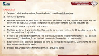 CABIMENTO:
1. Sentença definitiva de condenação ou absolvição proferida por juiz singular;
2. Absolvição sumária;
3. Decisões definitivas ou com força de definitivas, proferidas por juiz singular, nos casos de não
cabimento de RESE. Ex.: Decisão de impronúncia, decisão que ordena ou não o sequestro etc.
4. Decisões do Tribunal do júri (art. 593, III, CPP):
a) Nulidade posterior à pronúncia. Ex.: Desrespeito ao número mínimo de 15 jurados, quebra de
incomunicabilidade dos jurados.
b) Sentença do juiz presidente contrária à lei expressa (Ex.: regime integralmente fechado) ou à decisão
dos jurados (Ex.: Condenação por motivo torpe que não foi reconhecido pelos jurados);
c) Erro ou injustiça no tocante à aplicação da pena ou da medida de segurança. Ex.: Aumento da pena
base sem um fundamento legal);
d) Decisão dos jurados manifestamente contrária à prova dos autos;
163
 