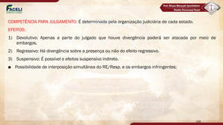 COMPETÊNCIA PARA JULGAMENTO: É determinada pela organização judiciária de cada estado.
EFEITOS:
1) Devolutivo: Apenas a parte do julgado que houve divergência poderá ser atacada por meio de
embargos.
2) Regressivo: Há divergência sobre a presença ou não do efeito regressivo.
3) Suspensivo: É possível o efeitos suspensivo indireto.
■ Possibilidade de interposição simultânea do RE/Resp. e os embargos infringentes;
168
 