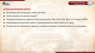 OUTRAS INFORMAÇÕES GERAIS:
■ As decisões são tomadas por maioria de votos;
■ Como proceder em caso de empate?
■ Produção de provas no julgamento dos recursos (arts. 616, 231 e 222, §§ 1º e 2º, todos do CPP);
■ Possibilidade de emendatio libelli e impossibilidade de mutatio libelli em 2º grau;
■ Princípio da non reformatio in pejus (p/ a defesa) e sistema do benefício comum (p/ acusação);
169
 