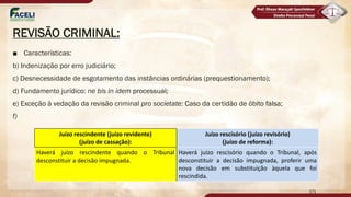 REVISÃO CRIMINAL:
■ Características:
b) Indenização por erro judiciário;
c) Desnecessidade de esgotamento das instâncias ordinárias (prequestionamento);
d) Fundamento jurídico: ne bis in idem processual;
e) Exceção à vedação da revisão criminal pro societate: Caso da certidão de óbito falsa;
f)
171
Juízo rescindente (juízo revidente)
(juízo de cassação):
Juízo rescisório (juízo revisório)
(juízo de reforma):
Haverá juízo rescindente quando o Tribunal
desconstituir a decisão impugnada.
Haverá juízo rescisório quando o Tribunal, após
desconstituir a decisão impugnada, proferir uma
nova decisão em substituição àquela que foi
rescindida.
 
