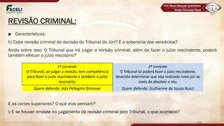 REVISÃO CRIMINAL:
■ Características:
h) Cabe revisão criminal de decisão do Tribunal do Júri? E a soberania dos veredictos?
Ainda sobre isso: O Tribunal que irá julgar a revisão criminal, além de fazer o juízo rescindente, poderá
também efetuar o juízo rescisório?
E as cortes superiores? O que elas pensam?
i) E se houver empate no julgamento da revisão criminal pelo Tribunal, o que acontece?
173
1ª corrente:
O Tribunal, ao julgar a revisão, tem competência
para fazer o juízo rescindente e também o juízo
rescisório.
2ª corrente:
O Tribunal só poderá fazer o juízo rescindente,
devendo determinar que seja realizado novo júri ao
invés de absolver o réu.
Quem defende: Ada Pellegrini Grinover Quem defende: Guilherme de Souza Nucci
 