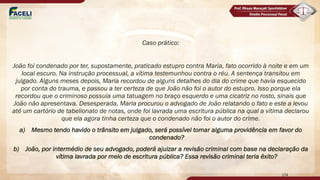 Caso prático:
João foi condenado por ter, supostamente, praticado estupro contra Maria, fato ocorrido à noite e em um
local escuro. Na instrução processual, a vítima testemunhou contra o réu. A sentença transitou em
julgado. Alguns meses depois, Maria recordou de alguns detalhes do dia do crime que havia esquecido
por conta do trauma, e passou a ter certeza de que João não foi o autor do estupro. Isso porque ela
recordou que o criminoso possuía uma tatuagem no braço esquerdo e uma cicatriz no rosto, sinais que
João não apresentava. Desesperada, Maria procurou o advogado de João relatando o fato e este a levou
até um cartório de tabelionato de notas, onde foi lavrada uma escritura pública na qual a vítima declarou
que ela agora tinha certeza que o condenado não foi o autor do crime.
a) Mesmo tendo havido o trânsito em julgado, será possível tomar alguma providência em favor do
condenado?
b) João, por intermédio de seu advogado, poderá ajuizar a revisão criminal com base na declaração da
vítima lavrada por meio de escritura pública? Essa revisão criminal teria êxito?
174
 