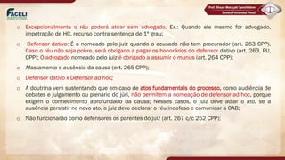 o Excepcionalmente o réu poderá atuar sem advogado. Ex.: Quando ele mesmo for advogado,
impetração de HC, recurso contra sentença de 1º grau;
o Defensor dativo: É o nomeado pelo juiz quando o acusado não tem procurador (art. 263 CPP).
Caso o réu não seja pobre, será obrigado a pagar os honorários do defensor dativo (art. 263, PU,
CPP); O advogado nomeado pelo juiz é obrigado a assumir o munus (art. 264 CPP);
o Afastamento e ausência da causa (art. 265 CPP);
o Defensor dativo x Defensor ad hoc;
o A doutrina vem sustentando que em caso de atos fundamentais do processo, como audiência de
debates e julgamento ou plenário do júri, não permitem a nomeação de defensor ad hoc, porque
exigem o conhecimento aprofundado da causa; Nesses casos, o juiz deve adiar o ato, se a
ausência persistir no novo ato, o juiz deve declarar o réu indefeso e comunicar a OAB;
o Não funcionarão como defensores os parentes do juiz (art. 267 c/c 252 CPP);
 