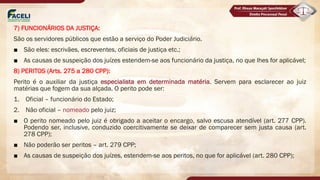 7) FUNCIONÁRIOS DA JUSTIÇA:
São os servidores públicos que estão a serviço do Poder Judiciário.
■ São eles: escrivães, escreventes, oficiais de justiça etc.;
■ As causas de suspeição dos juízes estendem-se aos funcionário da justiça, no que lhes for aplicável;
8) PERITOS (Arts. 275 a 280 CPP):
Perito é o auxiliar da justiça especialista em determinada matéria. Servem para esclarecer ao juiz
matérias que fogem da sua alçada. O perito pode ser:
1. Oficial – funcionário do Estado;
2. Não oficial – nomeado pelo juiz;
■ O perito nomeado pelo juiz é obrigado a aceitar o encargo, salvo escusa atendível (art. 277 CPP).
Podendo ser, inclusive, conduzido coercitivamente se deixar de comparecer sem justa causa (art.
278 CPP);
■ Não poderão ser peritos – art. 279 CPP;
■ As causas de suspeição dos juízes, estendem-se aos peritos, no que for aplicável (art. 280 CPP);
 