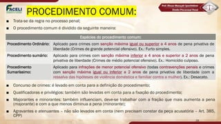 PROCEDIMENTO COMUM:
■ Trata-se da regra no processo penal;
■ O procedimento comum é dividido da seguinte maneira:
■ Concurso de crimes: é levado em conta para a definição do procedimento;
■ Qualificadoras e privilégios: também são levadas em conta para a fixação do procedimento;
■ Majorantes e minorantes: também influenciam, deve-se trabalhar com a fração que mais aumenta a pena
(majorante) e com a que menos diminua a pena (minorante);
■ Agravantes e atenuantes – não são levados em conta (nem precisam constar da peça acusatória – Art. 385,
CPP)
Espécies do procedimento comum:
Procedimento Ordinário: Aplicado para crimes com sanção máxima igual ou superior a 4 anos de pena privativa de
liberdade (Crimes de grande potencial ofensivo). Ex.: Furto simples.
Procedimento sumário: Aplicado para crimes com sanção máxima inferior a 4 anos e superior a 2 anos de pena
privativa de liberdade (Crimes de médio potencial ofensivo). Ex.: Homicídio culposo.
Procedimento
Sumaríssimo:
Aplicado para infrações de menor potencial ofensivo (todas contravenções penais e crimes
com sanção máxima igual ou inferior a 2 anos de pena privativa de liberdade (com a
ressalva das hipóteses de violência doméstica e familiar contra a mulher). Ex.: Desacato.
29
 