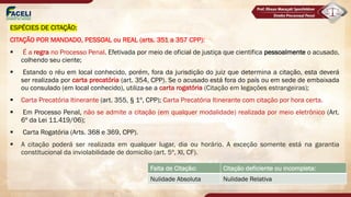ESPÉCIES DE CITAÇÃO:
CITAÇÃO POR MANDADO, PESSOAL ou REAL (arts. 351 a 357 CPP):
§ É a regra no Processo Penal. Efetivada por meio de oficial de justiça que cientifica pessoalmente o acusado,
colhendo seu ciente;
§ Estando o réu em local conhecido, porém, fora da jurisdição do juiz que determina a citação, esta deverá
ser realizada por carta precatória (art. 354, CPP). Se o acusado está fora do país ou em sede de embaixada
ou consulado (em local conhecido), utiliza-se a carta rogatória (Citação em legações estrangeiras);
§ Carta Precatória Itinerante (art. 355, § 1º, CPP); Carta Precatória Itinerante com citação por hora certa.
§ Em Processo Penal, não se admite a citação (em qualquer modalidade) realizada por meio eletrônico (Art.
6º da Lei 11.419/06);
§ Carta Rogatória (Arts. 368 e 369, CPP).
§ A citação poderá ser realizada em qualquer lugar, dia ou horário. A exceção somente está na garantia
constitucional da inviolabilidade de domicílio (art. 5º, XI, CF).
Falta de Citação: Citação deficiente ou incompleta:
Nulidade Absoluta Nulidade Relativa
 