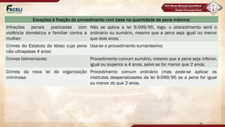 31
Exceções à fixação do procedimento com base na quantidade de pena máxima:
Infrações penais praticadas com
violência doméstica e familiar contra a
mulher:
Não se aplica a lei 9.099/95, logo, o procedimento será o
ordinário ou sumário, mesmo que a pena seja igual ou menor
que dois anos;
Crimes do Estatuto do Idoso cuja pena
não ultrapasse 4 anos:
Usa-se o procedimento sumaríssimo;
Crimes falimentares: Procedimento comum sumário, mesmo que a pena seja inferior,
igual ou superior a 4 anos, salvo se for menor que 2 anos;
Crimes da nova lei do organização
criminosa:
Procedimento comum ordinário (mas pode-se aplicar os
institutos despenalizastes da lei 9.099/95 se a pena for igual
ou menor do que 2 anos.
 
