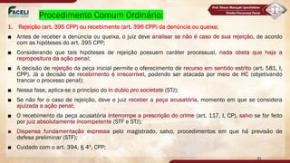 Procedimento Comum Ordinário:
1. Rejeição (art. 395 CPP) ou recebimento (art. 396 CPP) da denúncia ou queixa;
■ Antes de receber a denúncia ou queixa, o juiz deve analisar se não é caso de sua rejeição, de acordo
com as hipóteses do art. 395 CPP;
■ Considerando que tais hipóteses de rejeição possuem caráter processual, nada obsta que haja a
repropositura da ação penal;
■ A decisão de rejeição da peça inicial permite o oferecimento de recurso em sentido estrito (art. 581, I,
CPP). Já a decisão de recebimento é irrecorrível, podendo ser atacada por meio de HC (objetivando
trancar o processo penal);
■ Nessa fase, aplica-se o princípio do in dubio pro societate (STJ);
■ Se não for o caso de rejeição, deve o juiz receber a peça acusatória, momento em que se considera
ajuizada a ação penal;
■ O recebimento da peça acusatória interrompe a prescrição do crime (art. 117, I, CP), salvo se for feito
por juiz absolutamente incompetente (STF e STJ);
■ Dispensa fundamentação expressa pelo magistrado, salvo, procedimentos em que há previsão de
defesa preliminar (STF);
■ Cuidado com o art. 394, § 4º, CPP;
32
 