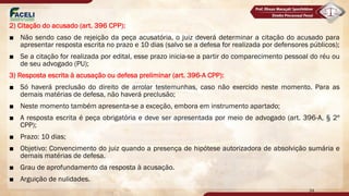 2) Citação do acusado (art. 396 CPP):
■ Não sendo caso de rejeição da peça acusatória, o juiz deverá determinar a citação do acusado para
apresentar resposta escrita no prazo e 10 dias (salvo se a defesa for realizada por defensores públicos);
■ Se a citação for realizada por edital, esse prazo inicia-se a partir do comparecimento pessoal do réu ou
de seu advogado (PU);
3) Resposta escrita à acusação ou defesa preliminar (art. 396-A CPP):
■ Só haverá preclusão do direito de arrolar testemunhas, caso não exercido neste momento. Para as
demais matérias de defesa, não haverá preclusão;
■ Neste momento também apresenta-se a exceção, embora em instrumento apartado;
■ A resposta escrita é peça obrigatória e deve ser apresentada por meio de advogado (art. 396-A, § 2º
CPP);
■ Prazo: 10 dias;
■ Objetivo: Convencimento do juiz quando a presença de hipótese autorizadora de absolvição sumária e
demais matérias de defesa.
■ Grau de aprofundamento da resposta à acusação.
■ Arguição de nulidades.
34
 