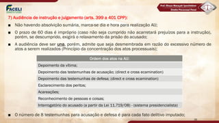 7) Audiência de instrução e julgamento (arts. 399 a 401 CPP):
■ Não havendo absolvição sumária, marca-se dia e hora para realização AIJ;
■ O prazo de 60 dias é impróprio (caso não seja cumprido não acarretará prejuízos para a instrução),
porém, se descumprido, exigirá o relaxamento da prisão do acusado;
■ A audiência deve ser una, porém, admite que seja desmembrada em razão do excessivo número de
atos a serem realizados (Princípio da concentração dos atos processuais);
■ O número de 8 testemunhas para acusação e defesa é para cada fato delitivo imputado;
Ordem dos atos na AIJ:
Depoimento da vítima;
Depoimento das testemunhas de acusação; (direct e cross ecamination)
Depoimento das testemunhas de defesa; (direct e cross ecamination)
Esclarecimento dos peritos;
Acareações;
Reconhecimento de pessoas e coisas;
Interrogatório do acusado (a partir da Lei 11.719/08) - (sistema presidencialista)
36
 