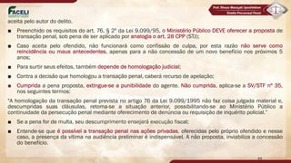 aceita pelo autor do delito.
■ Preenchido os requisitos do art. 76, § 2º da Lei 9.099/95, o Ministério Público DEVE oferecer a proposta de
transação penal, sob pena de ser aplicado por analogia o art. 28 CPP (STJ);
■ Caso aceita pelo ofendido, não funcionará como confissão de culpa, por esta razão não serve como
reincidência ou maus antecedentes, apenas para a não concessão de um novo benefício nos próximos 5
anos;
■ Para surtir seus efeitos, também depende de homologação judicial;
■ Contra a decisão que homologou a transação penal, caberá recurso de apelação;
■ Cumprida a pena proposta, extingue-se a punibilidade do agente. Não cumprida, aplica-se a SV/STF nº 35,
nos seguintes termos:
"A homologação da transação penal prevista no artigo 76 da Lei 9.099/1995 não faz coisa julgada material e,
descumpridas suas cláusulas, retoma-se a situação anterior, possibilitando-se ao Ministério Público a
continuidade da persecução penal mediante oferecimento de denúncia ou requisição de inquérito policial.”
■ Se a pena for de multa, seu descumprimento ensejará execução fiscal;
■ Entende-se que é possível a transação penal nas ações privadas, oferecidas pelo próprio ofendido e nesse
caso, a presença da vítima na audiência preliminar é indispensável. A não proposta, inviabiliza a concessão
do benefício.
44
 