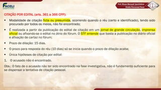CITAÇÃO POR EDITAL (arts. 361 a 366 CPP):
§ Modalidade de citação ficta ou presumida, ocorrendo quando o réu (certo e identificado), tendo sido
procurado por todos os meios, não foi encontrado;
§ É realizada a partir da publicação do edital de citação em um jornal de grande circulação, imprensa
oficial ou afixando-se o edital no átrio do fórum. O STF entende que basta a publicação no diário oficial
e afixação de cartaz no fórum;
§ Prazo de dilação: 15 dias.
§ O prazo para resposta do réu (10 dias) só se inicia quando o prazo de dilação acaba;
§ Única hipóteses de citação por edital:
1. O acusado não é encontrado.
Obs.: O fato de o acusado não ter sido encontrado na fase investigativa, não é fundamento suficiente para
se dispensar a tentativa de citação pessoal.
 