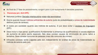 ■ Ao final da 1ª fase do procedimento, surgem para o juiz sumariante 4 decisões possíveis:
1. Pronúncia (art. 413 CPP):
v Natureza jurídica: Decisão interlocutória mista não terminativa;
v Ocorre quando houver indícios suficientes de autoria (juízo de probabilidade) e prova da materialidade
delitiva (juízo de certeza);
v In dubio pro societate (quanto aos indícios de autoria). O juiz deve evitar o excesso de linguagem
(STF);
v Deve incluir o tipo penal, qualificadora (fundamentar a presença da qualificadora)) e causas especais
de aumento de pena (parte especial). Não deve constar causas de diminuição de pena, salvo a
tentativa. Deve constar concurso de pessoas (mas não concurso de crimes);
v Infrações conexas: serão julgadas pelo Júri, independente de análise da prova da materialidade ou
indícios de autoria pelo juiz;
54
 