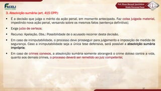 3. Absolvição sumária (art. 415 CPP):
§ É a decisão que julga o mérito da ação penal, em momento antecipado. Faz coisa julgada material,
impedindo nova ação penal, versando sobre os mesmos fatos (sentença definitiva);
§ Exige juízo de certeza;
§ Recurso: Apelação. Obs.: Possibilidade de o acusado recorrer desta decisão.
§ Em caso de inimputabilidade, o processo deve prosseguir para julgamento e imposição de medida de
segurança. Caso a inimputabilidade seja a única tese defensiva, será possível a absolvição sumária
imprópria;
§ Em caso de crimes conexos, a absolvição sumária somente abrangerá o crime doloso contra a vida,
quanto aos demais crimes, o processo deverá ser remetido ao juiz competente;
57
 