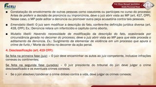 ■ Constatação do envolvimento de outras pessoas como coautores ou partícipes no curso do processo:
Antes de proferir a decisão de pronúncia ou impronúncia, deve o juiz abrir vista ao MP (art. 417, CPP).
Nesse caso, o MP pode aditar a denúncia ou promover outra peça acusatória contra tais pessoas.
■ Emendatio libelli: O juiz sem modificar a descrição do fato, confere-lhe definição jurídica diversa (art.
418, CPP); Ex.: Denúncia relara um infanticídio e capitula como aborto.
■ Mutatio libelli: Havendo necessidade de modificação da descrição do fato, ocasionada por
circunstância gerada no decorrer do processo, deve o juiz abrir vista ao MP para que este proceda o
aditamento da denúncia. Ex.: Surgimento da elementar de violência em um processo que apura o
crime de furto / Morte da vítima no decorrer da ação penal.
4. Desclassificação (art. 419 CPP):
Se feita na primeira fase (juiz) – O juiz deve encaminhar os autos ao juiz competente, inclusive infrações
conexas ou continentes;
Se feita na segunda fase (jurados) – O juiz presidente do tribunal do júri deve julgar o crime
desclassificado e os eventuais crimes conexos;
• Se o júri absolver/condenar o crime doloso contra a vida, deve julgar os crimes conexos;
58
 