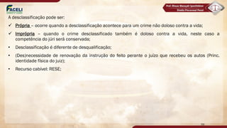 A desclassificação pode ser:
ü Própria – ocorre quando a desclassificação acontece para um crime não doloso contra a vida;
ü Imprópria – quando o crime desclassificado também é doloso contra a vida, neste caso a
competência do júri será conservada;
• Desclassificação é diferente de desqualificação;
• (Des)necessidade de renovação da instrução do feito perante o juízo que recebeu os autos (Princ.
identidade física do juiz);
• Recurso cabível: RESE;
59
 