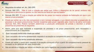 § Requisitos do edital: art. Art. 365 CPP;
§ Súmula 366 STF: “Não é nula a citação por edital que indica o dispositivo da lei penal, embora não
transcreva a denúncia ou queixa, ou não resuma os fatos em que se baseia.”
§ Súmula 351 STF: “É nula a citação por edital de réu preso na mesma unidade da federação em que o juiz
exerce a sua jurisdição.”
§ Citado por edital, se o réu não comparecer e nem nomear advogado, o juiz deverá decretar a suspensão do
processo e do prazo prescricional, ficando suspenso pelo prazo regulado pelo máximo da pena cominada
(Súmula 415, STJ); Poderá também determinar a produção antecipada de provas e decretar a prisão
preventiva se presentes os requisitos.
§ Assim, para que seja realizada a suspensão do processo e do prazo prescricional, será necessário o
preenchimento de 3 requisitos:
1. Que o acusado tenha sido citado por edital;
2. Que o acusado não tenha apresentado resposta à acusação ou comparecido para o interrogatório;
3. Que o acusado não tenha constituído defensor.
§ Citado por edital, o prazo para resposta à acusação começará a fluir a partir do comparecimento pessoal do
acusado ou do defensor por este constituído.
§ Não se admite a citação por edital e a citação por carta rogatória nos juizados especiais criminais.
 