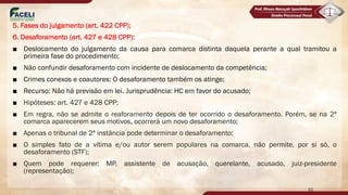 5. Fases do julgamento (art. 422 CPP);
6. Desaforamento (art. 427 e 428 CPP):
■ Deslocamento do julgamento da causa para comarca distinta daquela perante a qual tramitou a
primeira fase do procedimento;
■ Não confundir desaforamento com incidente de deslocamento da competência;
■ Crimes conexos e coautores: O desaforamento também os atinge;
■ Recurso: Não há previsão em lei. Jurisprudência: HC em favor do acusado;
■ Hipóteses: art. 427 e 428 CPP;
■ Em regra, não se admite o reaforamento depois de ter ocorrido o desaforamento. Porém, se na 2ª
comarca aparecerem seus motivos, ocorrerá um novo desaforamento;
■ Apenas o tribunal de 2ª instância pode determinar o desaforamento;
■ O simples fato de a vítima e/ou autor serem populares na comarca, não permite, por si só, o
desaforamento (STF);
■ Quem pode requerer: MP, assistente de acusação, querelante, acusado, juiz-presidente
(representação);
62
 