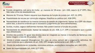 7. Jurados:
■ Função obrigatória, sob pena de multa - p/ maiores de 18 anos - (art. 436, caput e § 2º CPP). Obs.:
Não cabe crime de desobediência;
■ Maiores de 70 anos: Podem requerer sua dispensa da função de jurado (art. 437, IX, CPP);
■ Possibilidade de recusa por convicção religiosa, filosófica ou política (art. 438 CPP);
■ Necessidade de residência na mesma comarca da sessão de julgamento: Apesar de o CPP não dispor
sobre isso, a doutrina entende que é necessário (julgamento por seus semelhantes);
■ Surdos, mudos, cegos e deficientes mentais: Não podem exercer a função de jurado;
■ Necessidade de alfabetização: Apesar da redação do art. 436, § 1º, CPP, é necessário que o jurado
seja alfabetizado;
■ Direitos dos jurados: P/ gozar dos direitos deve ter integrado ao menos 1 Conselho de Sentença (não
basta integrar a lista de 25 jurados) – STJ:
a) Direito à prisão especial (Divergência): Em caso de crime comum até o julgamento definitivo. Há
quem entenda que a alteração do art. 439, CPP revogou tacitamente o art. 295, X, CPP;
b) Direito de preferência em licitações, concursos públicos, promoções e remoções (art. 440 CPP);
■ Dever de imparcialidade (art. 448, § 2º CPP);
64
 