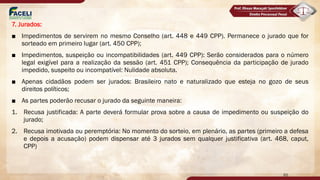 7. Jurados:
■ Impedimentos de servirem no mesmo Conselho (art. 448 e 449 CPP). Permanece o jurado que for
sorteado em primeiro lugar (art. 450 CPP);
■ Impedimentos, suspeição ou incompatibilidades (art. 449 CPP): Serão considerados para o número
legal exigível para a realização da sessão (art. 451 CPP); Consequência da participação de jurado
impedido, suspeito ou incompatível: Nulidade absoluta.
■ Apenas cidadãos podem ser jurados: Brasileiro nato e naturalizado que esteja no gozo de seus
direitos políticos;
■ As partes poderão recusar o jurado da seguinte maneira:
1. Recusa justificada: A parte deverá formular prova sobre a causa de impedimento ou suspeição do
jurado;
2. Recusa imotivada ou peremptória: No momento do sorteio, em plenário, as partes (primeiro a defesa
e depois a acusação) podem dispensar até 3 jurados sem qualquer justificativa (art. 468, caput,
CPP)
65
 
