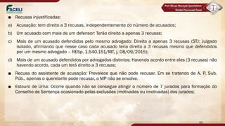 ■ Recusas injustificadas:
a) Acusação: tem direito a 3 recusas, independentemente do número de acusados;
b) Um acusado com mais de um defensor: Terão direito a apenas 3 recusas;
c) Mais de um acusado defendidos pelo mesmo advogado: Direito a apenas 3 recusas (STJ: Julgado
isolado, afirmando que nesse caso cada acusado teria direito a 3 recusas mesmo que defendidos
por um mesmo advogado – RESp. 1.540.151/MT, j. 08/09/2015);
d) Mais de um acusado defendidos por advogados distintos: Havendo acordo entre eles (3 recusas) não
havendo acordo, cada um terá direito a 3 recusas;
■ Recusa do assistente de acusação: Prevalece que não pode recusar. Em se tratando de A. P. Sub.
Púb., apenas o querelante pode recusar, o MP não se envolve.
■ Estouro de Urna: Ocorre quando não se consegue atingir o número de 7 jurados para formação do
Conselho de Sentença ocasionado pelas exclusões (motivadas ou imotivadas) dos jurados;
66
 