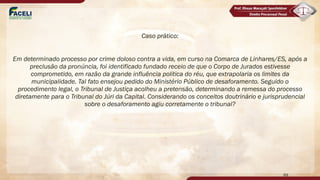 Caso prático:
Em determinado processo por crime doloso contra a vida, em curso na Comarca de Linhares/ES, após a
preclusão da pronúncia, foi identificado fundado receio de que o Corpo de Jurados estivesse
comprometido, em razão da grande influência política do réu, que extrapolaria os limites da
municipalidade. Tal fato ensejou pedido do Ministério Público de desaforamento. Seguido o
procedimento legal, o Tribunal de Justiça acolheu a pretensão, determinando a remessa do processo
diretamente para o Tribunal do Júri da Capital. Considerando os conceitos doutrinário e jurisprudencial
sobre o desaforamento agiu corretamente o tribunal?
69
 
