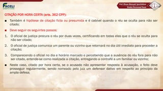 CITAÇÃO POR HORA CERTA (arts. 362 CPP):
■ Também é hipótese de citação ficta ou presumida e é cabível quando o réu se oculta para não ser
citado;
■ Deve seguir os seguintes passos:
1. O oficial de justiça procura o réu por duas vezes, certificando em todas elas que o réu se oculta para
não ser citado;
2. O oficial de justiça comunica um parente ou vizinho que retornará no dia útil imediato para proceder a
citação;
3. Comparecendo o oficial no dia e horário marcado e percebendo que a ausência do réu fora para não
ser citado, entende-se como realizada a citação, entregando a contrafé a um familiar ou vizinho;
■ Neste caso, citado por hora certa, se o acusado não apresentar resposta à acusação, o feito deve
prosseguir regularmente, sendo nomeado pelo juiz um defensor dativo em respeito ao princípio da
ampla defesa;
 