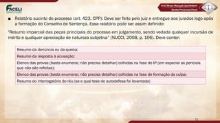 ■ Relatório sucinto do processo (art. 423, CPP): Deve ser feito pelo juiz e entregue aos jurados logo após
a formação do Conselho de Sentença. Esse relatório pode ser assim definido:
"Resumo imparcial das peças principais do processo em julgamento, sendo vedada qualquer incursão de
mérito e qualquer apreciação de natureza subjetiva” (NUCCI, 2008, p. 106). Deve conter:
72
Resumo da denúncia ou da queixa;
Resumo da resposta à acusação;
Elenco das provas (basta enumerar, não precisa detalhar) colhidas na fase do IP (em especial as periciais
que não são refeitas);
Elenco das provas (basta enumerar, não precisa detalhar) colhidas na fase de formação da culpa;
Resumo do interrogatório do réu (se e qual tese de autodefesa foi levantada)
 